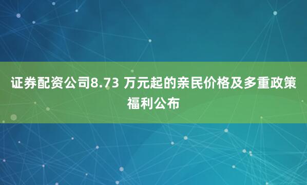 证券配资公司8.73 万元起的亲民价格及多重政策福利公布