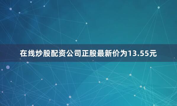 在线炒股配资公司正股最新价为13.55元