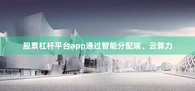 股票杠杆平台app通过智能分配端、云算力