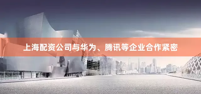 上海配资公司与华为、腾讯等企业合作紧密