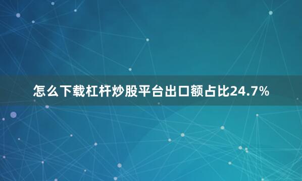 怎么下载杠杆炒股平台出口额占比24.7%